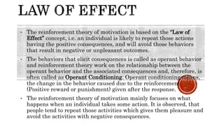 • The reinforcement theory of motivation is based on the “Law of
Effect” concept, i.e. an individual is likely to repeat those actions
having the positive consequences, and will avoid those behaviors
that result in negative or unpleasant outcomes.
• The behaviors that elicit consequences is called as operant behavior
and reinforcement theory work on the relationship between the
operant behavior and the associated consequences and, therefore, is
often called as Operant Conditioning. Operant conditioning means,
the change in the behavior caused due to the reinforcement
(Positive reward or punishment) given after the response.
• The reinforcement theory of motivation mainly focuses on what
happens when an individual takes some action. It is observed, that
people tend to repeat those activities which gives them pleasure and
avoid the activities with negative consequences.
 