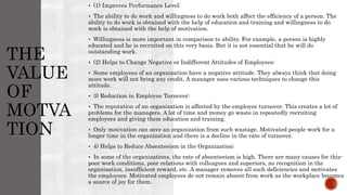 THE
VALUE
OF
MOTVA
TION
 (1) Improves Performance Level:
 The ability to do work and willingness to do work both affect the efficiency of a person. The
ability to do work is obtained with the help of education and training and willingness to do
work is obtained with the help of motivation.
 Willingness is more important in comparison to ability. For example, a person is highly
educated and he is recruited on this very basis. But it is not essential that he will do
outstanding work.
 (2) Helps to Change Negative or Indifferent Attitudes of Employees:
 Some employees of an organization have a negative attitude. They always think that doing
more work will not bring any credit. A manager uses various techniques to change this
attitude.
 3) Reduction in Employee Turnover:
 The reputation of an organization is affected by the employee turnover. This creates a lot of
problems for the managers. A lot of time and money go waste in repeatedly recruiting
employees and giving them education and training.
 Only motivation can save an organization from such wastage. Motivated people work for a
longer time in the organization and there is a decline in the rate of turnover.
 4) Helps to Reduce Absenteeism in the Organization:
 In some of the organizations, the rate of absenteeism is high. There are many causes for this-
poor work conditions, poor relations with colleagues and superiors, no recognition in the
organization, insufficient reward, etc. A manager removes all such deficiencies and motivates
the employees. Motivated employees do not remain absent from work as the workplace becomes
a source of joy for them.
 