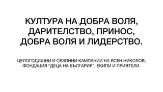 КУЛТУРА НА ДОБРА ВОЛЯ,
ДАРИТЕЛСТВО, ПРИНОС,
ДОБРА ВОЛЯ И ЛИДЕРСТВО.
ЦЕЛОГОДИШНИ И СЕЗОННИ КАМПАНИИ НА ЯСЕН НИКОЛОВ,
ФОНДАЦИЯ “ДЕЦА НА БЪЛГАРИЯ”, ЕКИПИ И ПРИЯТЕЛИ.
 