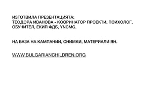 ИЗГОТВИЛА ПРЕЗЕНТАЦИЯТА:
ТЕОДОРА ИВАНОВА - КООРИНАТОР ПРОЕКТИ, ПСИХОЛОГ,
ОБУЧИТЕЛ, ЕКИП ФДБ, YNCMG.
НА БАЗА НА КАМПАНИИ, СНИМКИ, МАТЕРИАЛИ ЯН.
WWW.BULGARIANCHILDREN.ORG
 