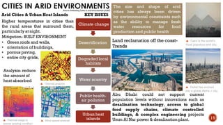 CITIES IN ARID ENVIRONMENTS
Abu Dhabi could not support current
population levels without innovations such as
desalination technology, access to global
food supply chains, climate controlled
buildings, & complex engineering projects
Umm Al Nar power & desalination plant.
Climate change
Desertification
Degraded local
habitats
Water scarcity
Public health-
air pollution
Urban heat
islands
KEY ISSUES
Land reclamation off the coast-
Trends
Arid Cities & Urban Heat Islands
The size and shape of arid
cities has always been driven
by environmental constraints such
as the ability to manage fresh
water resources for food
production and public health
Higher temperatures in cities than
the rural areas that surround them,
particularly at night.
• Green roofs and walls,
• orientation of buildings,
• porous paving,
• entire city grids,
Mitigation- BUILT ENVIRONMENT
Analysis- reduce
the amount of
heat absorbed
15
Source- Rethinking Cities in arid environments (AURP)
 