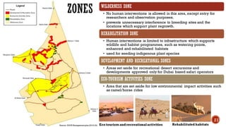 WILDERNESS ZONE
• No human interventions is allowed in this area, except entry for
researchers and observation purposes.
• prevents unnecessary interference to breeding sites and the
locations which support plant regrowth.
REHABILITATION ZONE
• Human interventions is limited to infrastructure which supports
wildlife and habitat programmes, such as watering points,
enhanced and rehabilitated habitats
• used for seeding indigenous plant species
DEVELOPMENT AND RECREATIONAL ZONES
• Areas set aside for recreational desert excursions and
developments approved only for Dubai based safari operators
ECO-TOURISM ACTIVITIES ZONE
• Area that are set aside for low environmental impact activities such
as camel/horse rides
ZONES
Eco tourism and recreationalactivities Rehabilitated habitats
21
Source- DDCR Management plan (2019-24)
 