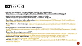 REFERENCES
▪ URDPFI GuidelinesVol I-2014-Ministry of Housing and Urban Affairs-
http://mohua.gov.in/upload/uploadfiles/files/URDPFI%20Guidelines%20Vol%20I(2).pdf
▪ Desert region planning considerations-https://www.arup.com/-
/media/arup/files/publications/c/citiesalive_aridenviros_arup.pdf
▪ Sand dune stabilization- jodhpur Rajasthan https://krishi.icar.gov.in/PDF/Selected_Tech/swm/26-swm-
sand%20dunes%20stabilization.pdf
▪ Desertification & climate change- https://www.ipcc.ch/site/assets/uploads/sites/4/2019/11/06_Chapter-
3.pdf
▪ Design with the Desert:Conservation and Sustainable -
https://library.oapen.org/bitstream/handle/20.500.12657/41673/9781439881385.pdf?sequence=1&isAllo
wed=y
▪ Desert development programme(DDP)-
https://niti.gov.in/planningcommission.gov.in/docs/plans/planrel/fiveyr/8th/vol2/8v2ch17.htm;https://n
iti.gov.in/planningcommission.gov.in/docs/reports/peoreport/cmpdmpeo/volume1/151.pdf
▪ DUBAI 2020 URBAN MASTERPLAN- https://isocarp.org/app/uploads/2014/05/AfE_2012_-
_Dubai_Municipality-_Planning_Department.pdf
▪ Wildlife Habitat council- https://www.wildlifehc.org/wp-content/uploads/2015/10/WHC-Deserts-Project-
Guidance_FINAL.pdf
22
 