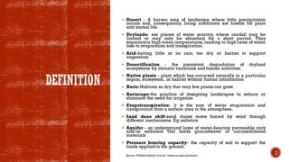 DEFINITION
▪ Desert - A barren area of landscape where little precipitation
occurs and, consequently, living conditions are hostile for plant
and animal life.
▪ Drylands- are places of water scarcity, where rainfall may be
limited or may only be abundant for a short period. They
experience high mean temperatures, leading to high rates of water
loss to evaporation and transpiration.
▪ Arid-having little or no rain; too dry or barren to support
vegetation
▪ Desertification - the persistent degradation of dryland
ecosystems by climatic variations and human activities.
▪ Native plants - plant which has occurred naturally in a particular
region, ecosystem, or habitat without human introduction
▪ Xeric-Habitats so dry that very few plants can grow
▪ Xeriscape-the practice of designing landscapes to reduce or
eliminate the need for irrigation
▪ Evapotranspiration- it is the sum of water evaporation and
transpiration from a surface area to the atmosphere.
▪ Sand dune shift-sand dunes move forced by wind through
different mechanisms. Eg:saltation
▪ Aquifer - an underground layer of water-bearing permeable rock
and/or sediment that holds groundwater or unconsolidated
materials
▪ Pressure bearing capacity- the capacity of soil to support the
loads applied to the ground.
1
Source: Wildlife Habitat council- Desert project guidance
 