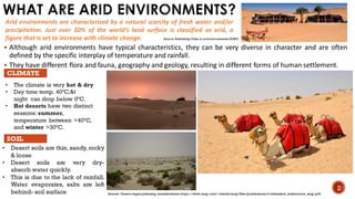 WHAT ARE ARID ENVIRONMENTS?
▪ Although arid environments have typical characteristics, they can be very diverse in character and are often
defined by the specific interplay of temperature and rainfall.
▪ They have different flora and fauna, geography and geology, resulting in different forms of human settlement.
Arid environments are characterized by a natural scarcity of fresh water and/or
precipitation. Just over 30% of the world’s land surface is classified as arid, a
figure that is set to increase with climate change.
• The climate is very hot & dry
• Day time temp. 40°C.&t
night can drop below 0°C.
• Hot deserts have two distinct
seasons: summer,
temperature between >40°C,
and winter >30°C.
CLIMATE
SOIL
• Desert soils are thin, sandy, rocky
& loose
• Desert soils are very dry-
absorb water quickly.
• This is due to the lack of rainfall.
Water evaporates, salts are left
behind- soil surface
2
Source- Desert region planning considerations-https://www.arup.com/-/media/arup/files/publications/c/citiesalive_aridenviros_arup.pdf
Source- Rethinking Cities in arid environments (AURP)
 