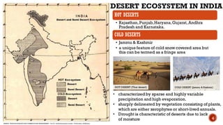 HOT DESERTS
• Rajasthan,Punjab,Haryana,Gujarat, Andhra
Pradesh and Karnataka.
COLD DESERTS
• Jammu & Kashmir
• a unique feature of cold snow covered area but
this can be termed as a fringe area
DESERT ECOSYSTEM IN INDIA
• characterized by sparse and highly variable
precipitation and high evaporation.
• sharply delineated by vegetation consisting of plants,
which are either xerophytes or short-lived annuals.
• Drought is characteristic of deserts due to lack
of moisture
HOT DESERT (Thar desert) COLD DESERT (Jammu & Kashmir)
SOURCE- TROPICAL BIOLOGY AND CONSERVATION MANAGEMENT – Vol. IX - Desert Ecosystem in India - T.S.Chouhan, U.K.Sharma
4
 