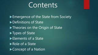 Contents
Emergence of the State from Society
Definitions of State
Theories on the Origin of State
Types of State
Elements of a State
Role of a State
Concept of a Nation
 