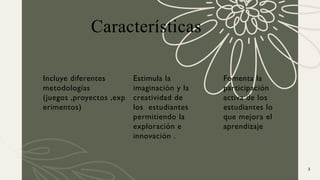 Características
Incluye diferentes
metodologías
(juegos ,proyectos ,exp
erimentos)
Estimula la
imaginación y la
creatividad de
los estudiantes
permitiendo la
exploración e
innovación .
Fomenta la
participación
activa de los
estudiantes lo
que mejora el
aprendizaje
3
 