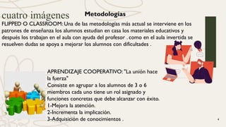 cuatro imágenes
4
Metodologías
FLIPPED O CLASSROOM: Una de las metodologías más actual se interviene en los
patrones de enseñanza los alumnos estudian en casa los materiales educativos y
después los trabajan en el aula con ayuda del profesor . como en el aula invertida se
resuelven dudas se apoya a mejorar los alumnos con dificultades .
APRENDIZAJE COOPERATIVO: "La unión hace
la fuerza"
Consiste en agrupar a los alumnos de 3 o 6
miembros cada uno tiene un rol asignado y
funciones concretas que debe alcanzar con éxito.
1-Mejora la atención.
2-Incrementa la implicación.
3-Adquisición de conocimientos .
 