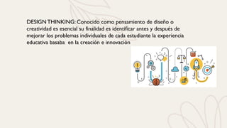 DESIGN THINKING: Conocido como pensamiento de diseño o
creatividad es esencial su finalidad es identificar antes y después de
mejorar los problemas individuales de cada estudiante la experiencia
educativa basaba en la creación e innovación
 