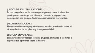 JUEGOS DE ROL / SIMULACIONES :
Es una pequeña obra de teatro que se presenta ante la clase los
participantes mantenga una distancia respecto a su papel que
desempeñan por ejemplo haciendo observaciones y preguntas .
JARDINERIA ESCOLAR :
Plantar semillas en un pequeño huerto escolar ,enseñando sobre el
ciclo de la vida de las plantas y la responsabilidad .
LECTURA ENVOZ ALTA :
Escoger un libro y realizar lecturas grupales ,animando a los niños a
expresar sus opiniones sobre la historia .
 