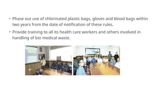 • Phase out use of chlorinated plastic bags, gloves and blood bags within
two years from the date of notification of these rules.
• Provide training to all its health care workers and others involved in
handling of bio medical waste.
 