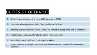 DUTIES OF OPERATOR
Report major accidents and remedial measures to SPCB
Ensure timely collection of BMW from healthcare facilities
Handing over of recyclable waste to after treatment by autoclaving and incineration
Establish bar coding and GPS for handling within one year
Assist health care facilities in training of workers
Upgradation of existing incinerators and achievement of standards for secondary
chamber
 
