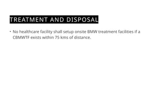 TREATMENT AND DISPOSAL
• No healthcare facility shall setup onsite BMW treatment facilities if a
CBMWTF exists within 75 kms of distance.
 