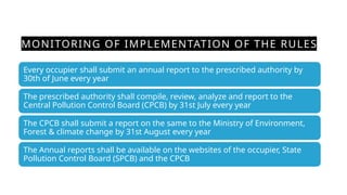 MONITORING OF IMPLEMENTATION OF THE RULES
Every occupier shall submit an annual report to the prescribed authority by
30th of June every year
The prescribed authority shall compile, review, analyze and report to the
Central Pollution Control Board (CPCB) by 31st July every year
The CPCB shall submit a report on the same to the Ministry of Environment,
Forest & climate change by 31st August every year
The Annual reports shall be available on the websites of the occupier, State
Pollution Control Board (SPCB) and the CPCB
 