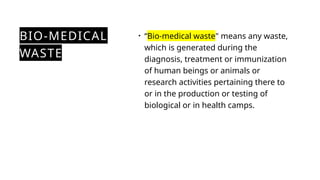 BIO-MEDICAL
WASTE
• “Bio-medical waste" means any waste,
which is generated during the
diagnosis, treatment or immunization
of human beings or animals or
research activities pertaining there to
or in the production or testing of
biological or in health camps.
 