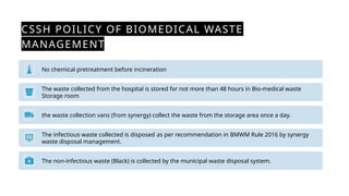 CSSH POILICY OF BIOMEDICAL WASTE
MANAGEMENT
No chemical pretreatment before incineration
The waste collected from the hospital is stored for not more than 48 hours in Bio-medical waste
Storage room
the waste collection vans (from synergy) collect the waste from the storage area once a day.
The infectious waste collected is disposed as per recommendation in BMWM Rule 2016 by synergy
waste disposal management.
The non-infectious waste (Black) is collected by the municipal waste disposal system.
 