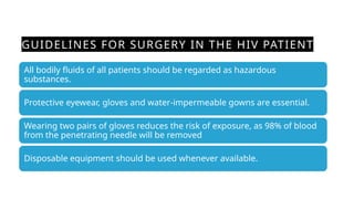 GUIDELINES FOR SURGERY IN THE HIV PATIENT
All bodily fluids of all patients should be regarded as hazardous
substances.
Protective eyewear, gloves and water-impermeable gowns are essential.
Wearing two pairs of gloves reduces the risk of exposure, as 98% of blood
from the penetrating needle will be removed
Disposable equipment should be used whenever available.
 