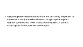 • Postponing elective operations with the aim of starting the patient on
antiretroviral medication should be encouraged: operating on a
healthier patient with a lower viral load and higher CD4 count is
advantageous for both patient and surgeon.
 