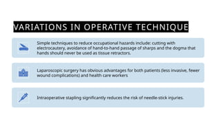 VARIATIONS IN OPERATIVE TECHNIQUE
Simple techniques to reduce occupational hazards include: cutting with
electrocautery, avoidance of hand-to-hand passage of sharps and the dogma that
hands should never be used as tissue retractors.
Laparoscopic surgery has obvious advantages for both patients (less invasive, fewer
wound complications) and health care workers
Intraoperative stapling significantly reduces the risk of needle-stick injuries.
 