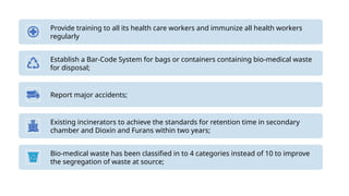 Provide training to all its health care workers and immunize all health workers
regularly
Establish a Bar-Code System for bags or containers containing bio-medical waste
for disposal;
Report major accidents;
Existing incinerators to achieve the standards for retention time in secondary
chamber and Dioxin and Furans within two years;
Bio-medical waste has been classified in to 4 categories instead of 10 to improve
the segregation of waste at source;
 