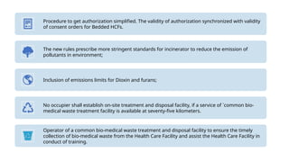 Procedure to get authorization simplified. The validity of authorization synchronized with validity
of consent orders for Bedded HCFs.
The new rules prescribe more stringent standards for incinerator to reduce the emission of
pollutants in environment;
Inclusion of emissions limits for Dioxin and furans;
No occupier shall establish on-site treatment and disposal facility, if a service of `common bio-
medical waste treatment facility is available at seventy-five kilometers.
Operator of a common bio-medical waste treatment and disposal facility to ensure the timely
collection of bio-medical waste from the Health Care Facility and assist the Health Care Facility in
conduct of training.
 
