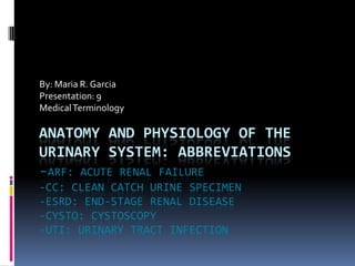 By: Maria R. Garcia Presentation: 9	 Medical Terminology Anatomy and physiology of the urinary system: abbreviations-ARF: Acute renal failure-CC: clean catch urine specimen-ESRD: end-stage renal disease-cysto: cystoscopy-UTI: Urinary tract infection 