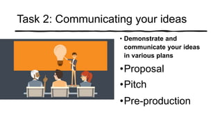 Task 2: Communicating your ideas
• Demonstrate and
communicate your ideas
in various plans
•Proposal
•Pitch
•Pre-production
 