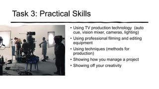 Task 3: Practical Skills
• Using TV production technology (auto
cue, vision mixer, cameras, lighting)
• Using professional filming and editing
equipment
• Using techniques (methods for
production)
• Showing how you manage a project
• Showing off your creativity
 
