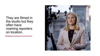 They are filmed in
the studio but they
often have
roaming reporters
on location.
 