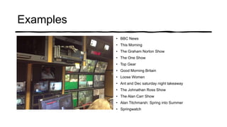 Examples
• BBC News
• This Morning
• The Graham Norton Show
• The One Show
• Top Gear
• Good Morning Britain
• Loose Women
• Ant and Dec saturday night takeaway
• The Johnathan Ross Show
• The Alan Carr Show
• Alan Titchmarsh: Spring into Summer
• Springwatch
 