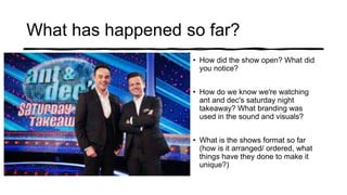 What has happened so far?
• How did the show open? What did
you notice?
• How do we know we're watching
ant and dec's saturday night
takeaway? What branding was
used in the sound and visuals?
• What is the shows format so far
(how is it arranged/ ordered, what
things have they done to make it
unique?)
 