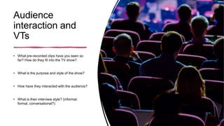 Audience
interaction and
VTs
• What pre-recorded clips have you seen so
far? How do they fit into the TV show?
• What is the purpose and style of the show?
• How have they interacted with the audience?
• What is their interview style? (informal,
formal, conversational?)
 