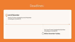 Deadlines:
Practice TV show completed by end of November
(including pre-recorded VT)
end of November
Your Final TV show completed by December.
(including pre-recorded VT)
Before December holiday.
 