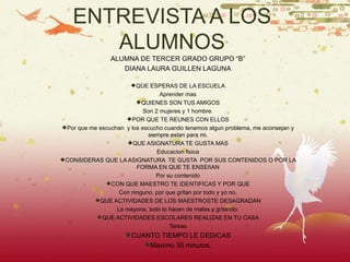 ENTREVISTA A LOS ALUMNOS ALUMNA DE TERCER GRADO GRUPO “B” DIANA LAURA GUILLEN LAGUNA QUE ESPERAS DE LA ESCUELA Aprender mas QUIENES SON TUS AMIGOS Son 2 mujeres y 1 hombre. POR QUE TE REUNES CON ELLOS Por que me escuchan y los escucho cuando tenemos algun problema, me aconsejan y siempre estan para mi. QUE ASIGNATURA TE GUSTA MAS Educacion fisica CONSIDERAS QUE LA ASIGNATURA TE GUSTA POR SUS CONTENIDOS O POR LA FORMA EN QUE TE ENSEñAN Por su contenido CON QUE MAESTRO TE IDENTIFICAS Y POR QUE Con ninguno, por que gritan por todo y yo no. QUE ACTIVIDADES DE LOS MAESTROSTE DESAGRADAN La mayoria, todo lo hacen de malas y gritando. QUE ACTIVIDADES ESCOLARES REALIZAS EN TU CASA Tareas CUANTO TIEMPO LE DEDICAS Maximo 30 minutos.