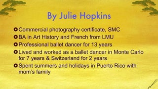 By Julie Hopkins Commercial photography certificate, SMC BA in Art History and French from LMU Professional ballet dancer for 13 years Lived and worked as a ballet dancer in Monte Carlo for 7 years & Switzerland for 2 years Spent summers and holidays in Puerto Rico with mom’s family 