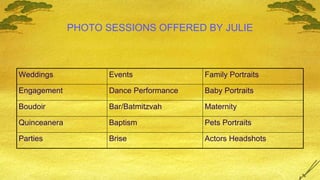 PHOTO SESSIONS OFFERED BY JULIE Actors Headshots Brise Parties Pets Portraits Baptism Quinceanera Maternity Bar/Batmitzvah Boudoir Baby Portraits Dance Performance Engagement Family Portraits Events Weddings 