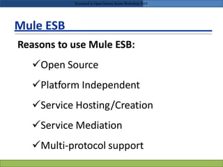 Mule ESB
Reasons to use Mule ESB:
Open Source
Platform Independent
Service Hosting/Creation
Service Mediation
Multi-protocol support
Presented in Open Source Series Workshop 2010
 