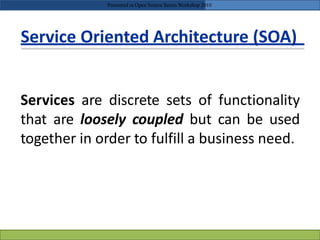 Service Oriented Architecture (SOA)
Services are discrete sets of functionality
that are loosely coupled but can be used
together in order to fulfill a business need.
Presented in Open Source Series Workshop 2010
 