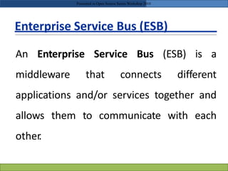 Enterprise Service Bus (ESB)
An Enterprise Service Bus (ESB) is a
middleware that connects different
applications and/or services together and
allows them to communicate with each
other.
Presented in Open Source Series Workshop 2010
 