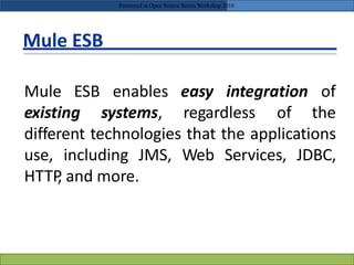 Mule ESB
Mule ESB
existing
enables easy integration of
systems, regardless of the
different technologies that the applications
use, including JMS, Web Services, JDBC,
HTTP, and more.
Presented in Open Source Series Workshop 2010
 