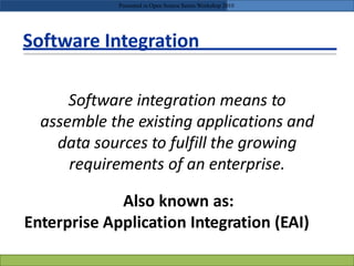 Software Integration
Software integration means to
assemble the existing applications and
data sources to fulfill the growing
requirements of an enterprise.
Also known as:
Enterprise Application Integration (EAI)
Presented in Open Source Series Workshop 2010
 