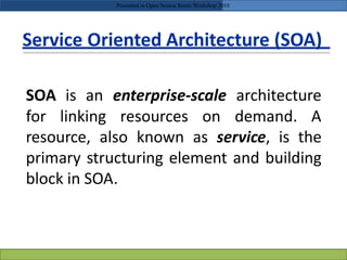 Service Oriented Architecture (SOA)
resource, also known as service, is the
primary structuring element and building
block in SOA.
Presented in Open Source Series Workshop 2010
SOA is an enterprise-scale architecture
for linking resources on demand. A
 