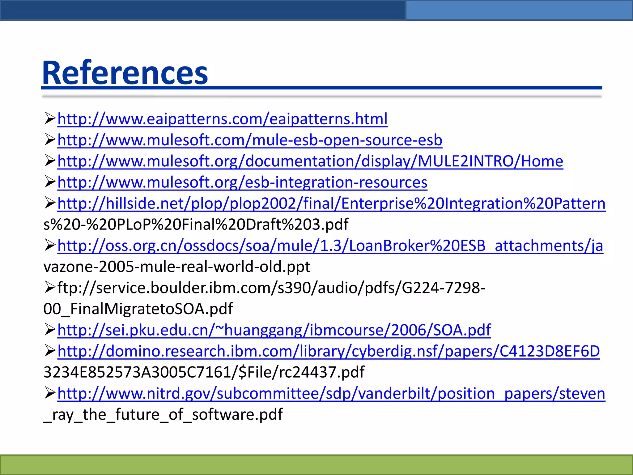 References
http://www.eaipatterns.com/eaipatterns.html
http://www.mulesoft.com/mule-esb-open-source-esb
http://www.mulesoft.org/documentation/display/MULE2INTRO/Home
http://www.mulesoft.org/esb-integration-resources
http://hillside.net/plop/plop2002/final/Enterprise%20Integration%20Pattern
s%20-%20PLoP%20Final%20Draft%203.pdf
http://oss.org.cn/ossdocs/soa/mule/1.3/LoanBroker%20ESB_attachments/ja
vazone-2005-mule-real-world-old.ppt
ftp://service.boulder.ibm.com/s390/audio/pdfs/G224-7298-
00_FinalMigratetoSOA.pdf
http://sei.pku.edu.cn/~huanggang/ibmcourse/2006/SOA.pdf
http://domino.research.ibm.com/library/cyberdig.nsf/papers/C4123D8EF6D
3234E852573A3005C7161/$File/rc24437.pdf
http://www.nitrd.gov/subcommittee/sdp/vanderbilt/position_papers/steven
_ray_the_future_of_software.pdf
 