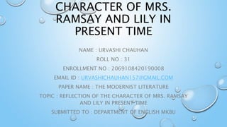 CHARACTER OF MRS.
RAMSAY AND LILY IN
PRESENT TIME
NAME : URVASHI CHAUHAN
ROLL NO : 31
ENROLLMENT NO : 2069108420190008
EMAIL ID : URVASHICHAUHAN157@GMAIL.COM
PAPER NAME : THE MODERNIST LITERATURE
TOPIC : REFLECTION OF THE CHARACTER OF MRS. RAMSAY
AND LILY IN PRESENT TIME
SUBMITTED TO : DEPARTMENT OF ENGLISH MKBU
 