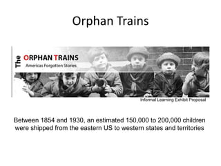 Orphan Trains




                                           Informal Learning Exhibit Proposal



Between 1854 and 1930, an estimated 150,000 to 200,000 children
were shipped from the eastern US to western states and territories
 
