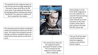 The headline for this magazine takes up
only the top half of the page allowing for
the actor to take centre focus for the
front cover. It also allows for the title to
be displayed without anything else being
blocked off. The colours are subtle and
don't overwhelm the readers.
The sub text here allows for
the magazine to give a
description of what is inside,
this is essential for the
magazine to show readers
what is expected.
Johnny Depp is on the
front of the magazine as
he is the celebrity of a
new film that was coming
out. By putting the
Actor dressed up as their
character on the cover,
readers will be able to
get a glimpse into what
the film may be like.
The use of sell lines give
a brief introduction to
what the magazine
contains, this will then
attract readers.
The colouring used here (blues and greys)
relate to the character they’ve put on the
cover. The colours blue and grey connote
feelings of coldness and gloom which can
relate to the chosen person on the front
cover.
 