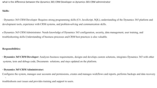 what is the difference between the dynamics 365 CRM Developer vs dynamics 365 CRM administrator
Skills:
· Dynamics 365 CRM Developer: Requires strong programming skills (C#, JavaScript, SQL), understanding of the Dynamics 365 platform and
development tools, experience with CRM systems, and problem-solving and communication skills.
 Dynamics 365 CRM Administrator: Needs knowledge of Dynamics 365 configuration, security, data management, user training, and
troubleshooting skills.Understanding of business processes and CRM best practices is also valuable.
Responsibilities:
· Dynamics 365 CRM Developer: Analyzes business requirements, designs and develops custom solutions, integrates Dynamics 365 with other
systems, tests and debugs code, Documents solutions, and stays updated on the platform.
· Dynamics 365 CRM Administrator:
Configures the system, manages user accounts and permissions, creates and manages workflows and reports, performs backups and data recovery
,
troubleshoots user issues and provides training and support to users.
 