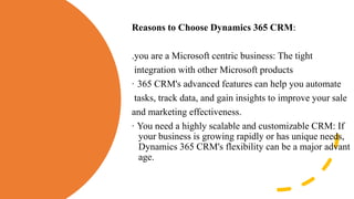 Reasons to Choose Dynamics 365 CRM:
.you are a Microsoft centric business: The tight
integration with other Microsoft products
· 365 CRM's advanced features can help you automate
tasks, track data, and gain insights to improve your sale
and marketing effectiveness.
· You need a highly scalable and customizable CRM: If
your business is growing rapidly or has unique needs,
Dynamics 365 CRM's flexibility can be a major advant
age.
 