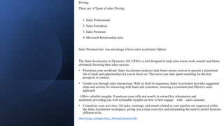 Pricing:
There are 4 Types of sales Pricing:
1. Sales Professional
2. Sales Enterprise
3. Sales Premium
4. Microsoft Relationship sales
Sales Premium has one advantage it have sales accelerator Option
The Sales Accelerator in Dynamics 365 CRM is a tool designed to help sales teams work smarter and faster,
ultimately boosting their sales success.
• Prioritizes your workload: Sales Accelerator analyzes data from various sources to present a prioritized
list of leads and opportunities for you to focus on. This saves you time spent searching for the best
prospects to contact.
• Guides you through sales interactions: With its built-in sequences, Sales Accelerator provides suggested
steps and actions for interacting with leads and customers, ensuring a consistent and effective sales
approach.
Offers valuable insights: It analyzes your calls and emails to extract key information and
sentiment, providing you with actionable insights on how to best engage with each customer.
• Centralizes your activities: All tasks, meetings, and emails related to your pipeline are organized within
the Sales Accelerator workspace, giving you a clear overview and eliminating the need to switch between
different tools.
Sales Pricing – Compare Plans | Microsoft Dynamics 365
 